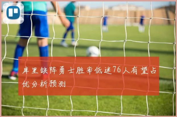 库里缺阵勇士胜率低迷76人有望占优分析预测