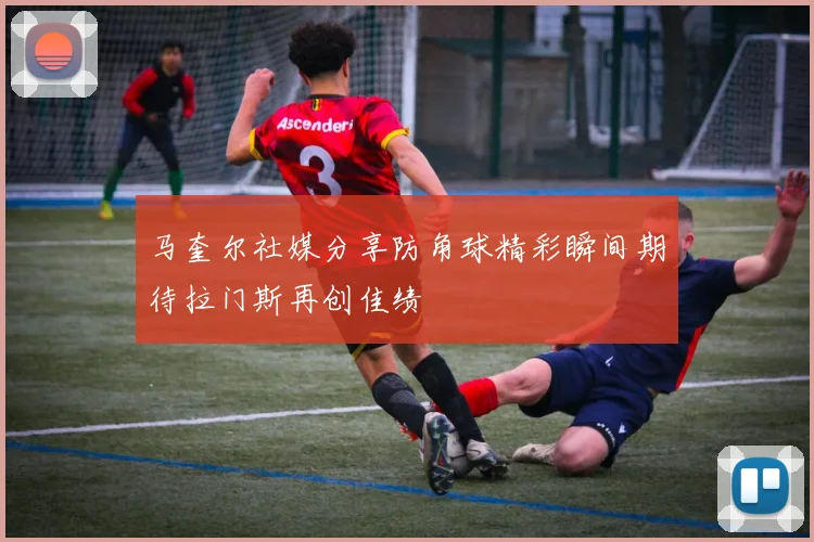 马奎尔社媒分享防角球精彩瞬间期待拉门斯再创佳绩