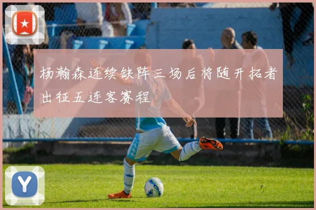 杨瀚森连续缺阵三场后将随开拓者出征五连客赛程