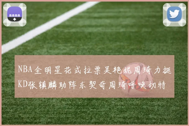 NBA全明星花式拉票吴艳妮周琦力挺KD张镇麟助阵东契奇周琦呼唤切特共襄盛举