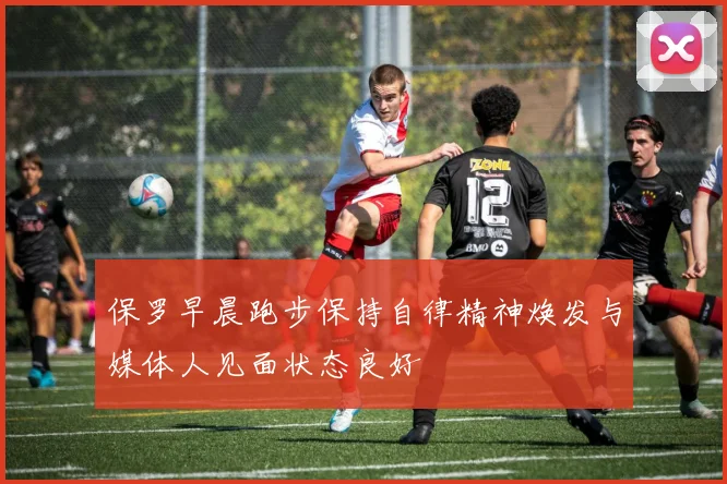 保罗早晨跑步保持自律精神焕发与媒体人见面状态良好