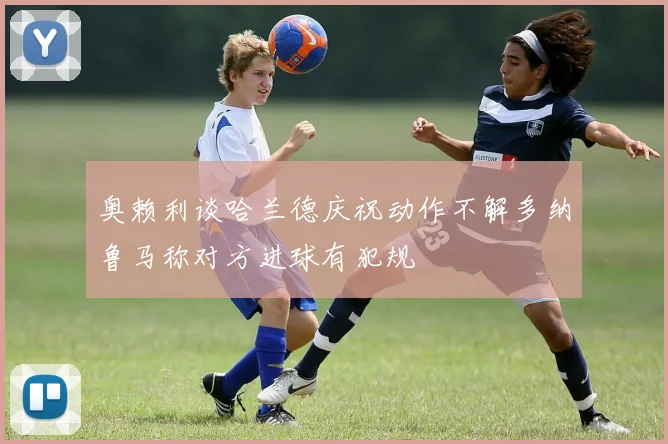 奥赖利谈哈兰德庆祝动作不解多纳鲁马称对方进球有犯规