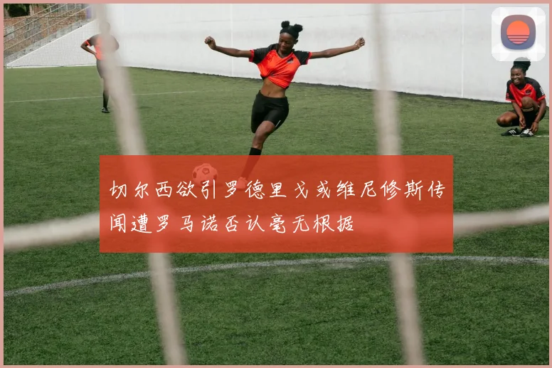 切尔西欲引罗德里戈或维尼修斯传闻遭罗马诺否认毫无根据