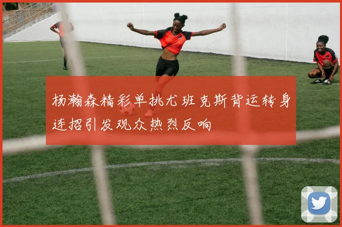 杨瀚森精彩单挑尤班克斯背运转身连招引发观众热烈反响