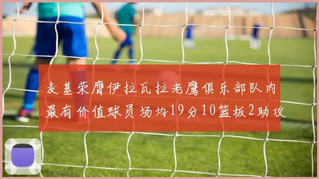 麦基荣膺伊拉瓦拉老鹰俱乐部队内最有价值球员场均19分10篮板2助攻成队内最佳