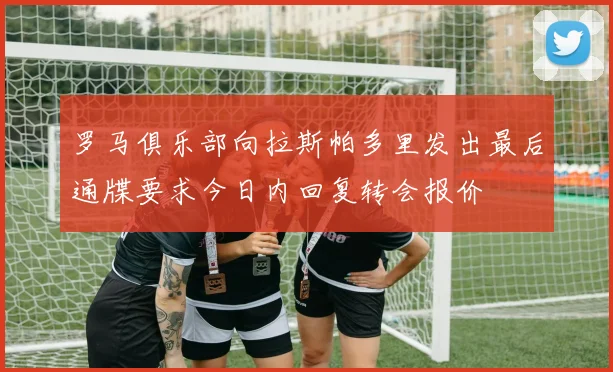 罗马俱乐部向拉斯帕多里发出最后通牒要求今日内回复转会报价