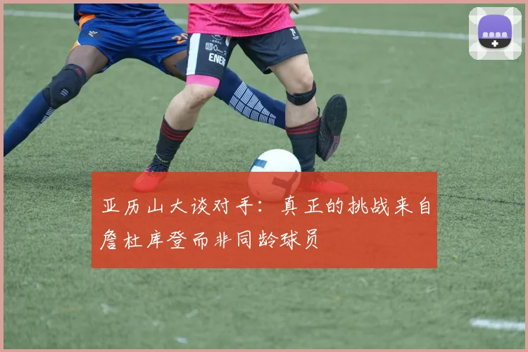 亚历山大谈对手：真正的挑战来自詹杜库登而非同龄球员